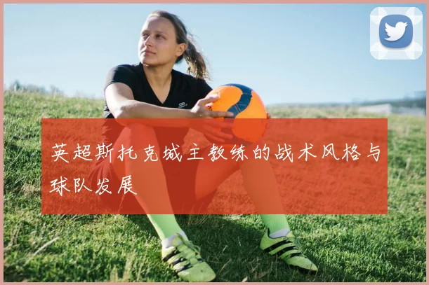 英超斯托克城主教练的战术风格与球队发展