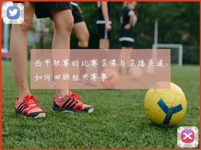 西甲联赛的比赛录像与录播渠道，如何回顾经典赛事