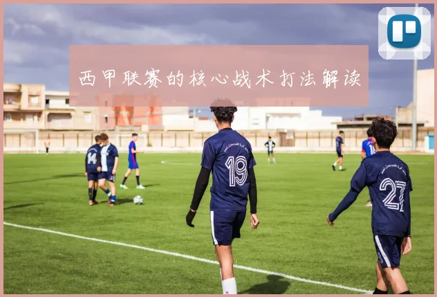 西甲联赛的核心战术打法解读